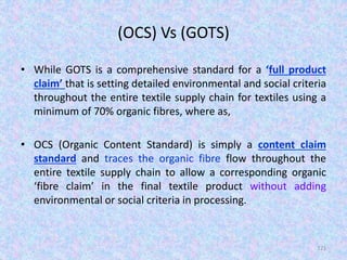 (OCS) Vs (GOTS)
• While GOTS is a comprehensive standard for a ‘full product
claim’ that is setting detailed environmental and social criteria
throughout the entire textile supply chain for textiles using a
minimum of 70% organic fibres, where as,
• OCS (Organic Content Standard) is simply a content claim
standard and traces the organic fibre flow throughout the
entire textile supply chain to allow a corresponding organic
‘fibre claim’ in the final textile product without adding
environmental or social criteria in processing.
121
 