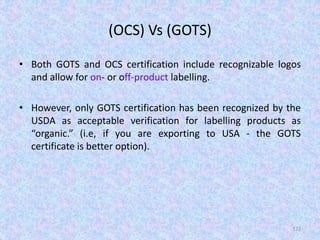(OCS) Vs (GOTS)
• Both GOTS and OCS certification include recognizable logos
and allow for on- or off-product labelling.
• However, only GOTS certification has been recognized by the
USDA as acceptable verification for labelling products as
“organic.” (i.e, if you are exporting to USA - the GOTS
certificate is better option).
122
 