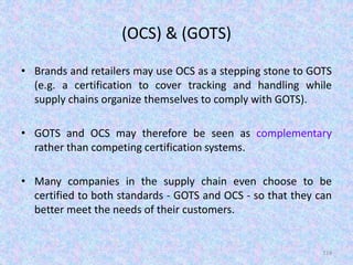 (OCS) & (GOTS)
• Brands and retailers may use OCS as a stepping stone to GOTS
(e.g. a certification to cover tracking and handling while
supply chains organize themselves to comply with GOTS).
• GOTS and OCS may therefore be seen as complementary
rather than competing certification systems.
• Many companies in the supply chain even choose to be
certified to both standards - GOTS and OCS - so that they can
better meet the needs of their customers.
124
 