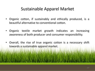 Sustainable Apparel Market
• Organic cotton, if sustainably and ethically produced, is a
beautiful alternative to conventional cotton.
• Organic textile market growth indicates an increasing
awareness of both producer and consumer responsibility.
• Overall, the rise of true organic cotton is a necessary shift
towards a sustainable apparel market.
127
 