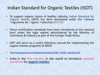 Indian Standard for Organic Textiles (ISOT)
• To support organic claims of textiles industry, Indian Standard for
Organic Textiles (ISOT) has been developed under the National
Programme for Organic Production (NPOP).
• These certification standards have been introduced at the national
level under the legal regime administered by the Ministry of
Commerce & Industry as part of the Foreign Trade Policy.
• ISOT will serve as a useful reference manual for implementing the
organic textiles programs of NPOP.
• (http://www.apeda.gov.in/apedawebsite/organic/ISOT_Textiles_Standard.pdf)
• India Is the first country in the world to introduce national
standards for organic textiles.
13
 