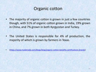 Organic cotton
• The majority of organic cotton is grown in just a few countries
though, with 51% of organic cotton grown in India, 19% grown
in China, and 7% grown in both Kyrgyzstan and Turkey.
• The United States is responsible for 4% of production, the
majority of which is grown by farmers in Texas.
• (https://www.madetrade.com/blogs/blog/organic-cotton-benefits-certifications-brands)
14
 