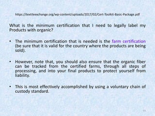https://textileexchange.org/wp-content/uploads/2017/02/Cert-Toolkit-Basic-Package.pdf
What is the minimum certification that I need to legally label my
Products with organic?
• The minimum certification that is needed is the farm certification
(be sure that it is valid for the country where the products are being
sold).
• However, note that, you should also ensure that the organic fiber
can be tracked from the certified farms, through all steps of
processing, and into your final products to protect yourself from
liability.
• This is most effectively accomplished by using a voluntary chain of
custody standard.
15
 