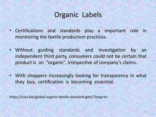 Organic Labels
• Certifications and standards play a important role in
monitoring the textile production practices.
• Without guiding standards and investigation by an
independent third party, consumers could not be certain that
product is an “organic”, irrespective of company’s claims.
• With shoppers increasingly looking for transparency in what
they buy, certification is becoming essential.
https://icea.bio/global-organic-textile-standard-gots/?lang=en
17
 