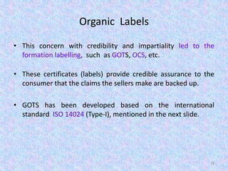Organic Labels
• This concern with credibility and impartiality led to the
formation labelling, such as GOTS, OCS, etc.
• These certificates (labels) provide credible assurance to the
consumer that the claims the sellers make are backed up.
• GOTS has been developed based on the international
standard ISO 14024 (Type-I), mentioned in the next slide.
18
 
