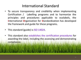 International Standard
• To secure transparency and credibility when implementing
Certification / Labelling programs and to harmonize the
principles and procedures applicable to ecolabels, the
International Organization for Standardization has developed
the framework and guide for these programs.
• This standard (guide) is ISO 14024.
• This standard also establishes the certification procedures for
awarding the label, including the assessing and demonstrating
compliance.
19
 
