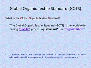 Global Organic Textile Standard (GOTS)
What is the Global Organic Textile Standard?
• “The Global Organic Textile Standard (GOTS) is the worldwide
leading “textile” processing standard* for “organic fibres”.
• (* Standard means, the facilities are audited as per this standard. 3rd party
independent Certification agencies do the audit and certify the company. )
20
 