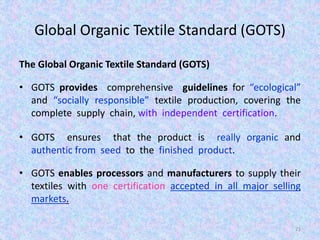 Global Organic Textile Standard (GOTS)
The Global Organic Textile Standard (GOTS)
• GOTS provides comprehensive guidelines for “ecological”
and “socially responsible” textile production, covering the
complete supply chain, with independent certification.
• GOTS ensures that the product is really organic and
authentic from seed to the finished product.
• GOTS enables processors and manufacturers to supply their
textiles with one certification accepted in all major selling
markets.
21
 