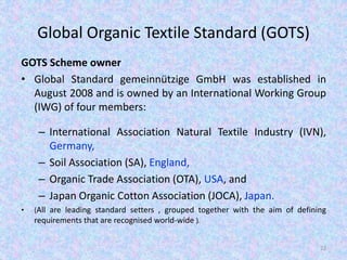 Global Organic Textile Standard (GOTS)
GOTS Scheme owner
• Global Standard gemeinnützige GmbH was established in
August 2008 and is owned by an International Working Group
(IWG) of four members:
– International Association Natural Textile Industry (IVN),
Germany,
– Soil Association (SA), England,
– Organic Trade Association (OTA), USA, and
– Japan Organic Cotton Association (JOCA), Japan.
• (All are leading standard setters , grouped together with the aim of defining
requirements that are recognised world-wide ).
22
 