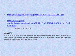 • https://ioas.org/wp-content/uploads/2018/05/IOAS-OM-GOTS.pdf
• https://www.global-
standard.org/images/stories/GOTS_RT_US_02.2018/4_GOTS_Round_Tabl
e_USA.pdf
(GOTS PPT in PDF form)
About IVN:
(IVN stands for Internationale Verband der Naturtextilwirtschaft. The English translation is
International Association Natural Textile Industry. It is a standards setting and certifying
organization for textiles. It is based in Germany)
23
 