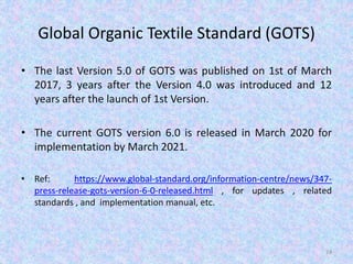 Global Organic Textile Standard (GOTS)
• The last Version 5.0 of GOTS was published on 1st of March
2017, 3 years after the Version 4.0 was introduced and 12
years after the launch of 1st Version.
• The current GOTS version 6.0 is released in March 2020 for
implementation by March 2021.
• Ref: https://www.global-standard.org/information-centre/news/347-
press-release-gots-version-6-0-released.html , for updates , related
standards , and implementation manual, etc.
24
 
