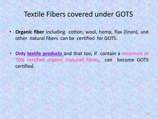 Textile Fibers covered under GOTS
• Organic fiber including cotton, wool, hemp, flax (linen), and
other natural fibers can be certified for GOTS.
• Only textile products and that too, if contain a minimum of
70% certified organic (natural) fibres, can become GOTS
certified.
25
 