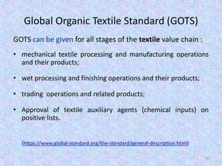 Global Organic Textile Standard (GOTS)
GOTS can be given for all stages of the textile value chain :
• mechanical textile processing and manufacturing operations
and their products;
• wet processing and finishing operations and their products;
• trading operations and related products;
• Approval of textile auxiliary agents (chemical inputs) on
positive lists.
(https://www.global-standard.org/the-standard/general-description.html)
26
 