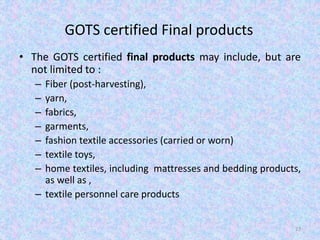 GOTS certified Final products
• The GOTS certified final products may include, but are
not limited to :
– Fiber (post-harvesting),
– yarn,
– fabrics,
– garments,
– fashion textile accessories (carried or worn)
– textile toys,
– home textiles, including mattresses and bedding products,
as well as ,
– textile personnel care products
27
 