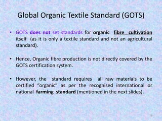 Global Organic Textile Standard (GOTS)
• GOTS does not set standards for organic fibre cultivation
itself (as it is only a textile standard and not an agricultural
standard).
• Hence, Organic fibre production is not directly covered by the
GOTS certification system.
• However, the standard requires all raw materials to be
certified “organic” as per the recognised international or
national farming standard (mentioned in the next slides).
28
 