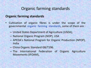 Organic farming standards
Organic farming standards
• Cultivation of organic fibres is under the scope of the
governmental organic farming standards, some of them are :
– United States Department of Agriculture (USDA),
– National Organic Program (NOP), USA
– APEDA's National Program for Organic Production (NPOP),
India
– China Organic Standard GB/T196.
– The International Federation of Organic Agriculture
Movements (IFOAM),
29
 