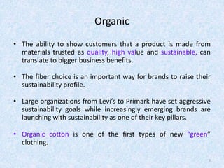 Organic
• The ability to show customers that a product is made from
materials trusted as quality, high value and sustainable, can
translate to bigger business benefits.
• The fiber choice is an important way for brands to raise their
sustainability profile.
• Large organizations from Levi’s to Primark have set aggressive
sustainability goals while increasingly emerging brands are
launching with sustainability as one of their key pillars.
• Organic cotton is one of the first types of new “green”
clothing.
3
 