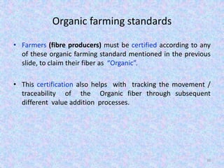 Organic farming standards
• Farmers (fibre producers) must be certified according to any
of these organic farming standard mentioned in the previous
slide, to claim their fiber as “Organic”.
• This certification also helps with tracking the movement /
traceability of the Organic fiber through subsequent
different value addition processes.
30
 