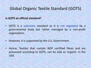 Global Organic Textile Standard (GOTS)
Is GOTS an official standard?
• GOTS is a voluntary standard so it is not regulated by a
governmental body but rather managed by a non-profit
organization.
• However, it is supported by the U.S. Government.
• Hence, Textiles that contain NOP certified fibres and are
processed according to GOTS, can be sold as ‘organic’ in the
USA.
31
 
