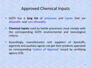 Approved Chemical Inputs
• GOTS has a long list of processes and inputs that are
allowable and non-allowable.
• Chemical inputs used by textile processors must comply with
the corresponding GOTS environmental and toxicological
criteria.
• Accordingly, manufacturers and suppliers of dyestuffs,
pigments and auxiliary agents can get their products approved
on corresponding ‘Letters of Approval' issued by certifying
agency (CB).
33
 