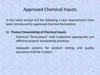 Approved Chemical Inputs
In the latest version 6.0 the following 2 new requirements have
been introduced for approved chemical formulators
1) Product Stewardship of Chemical inputs
Chemical “formulators” shall implement appropriate and
effective product stewardship practices.
Adequate systems for product testing and quality
assurance shall be in place.
34
 