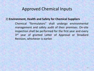 Approved Chemical Inputs
2) Environment, Health and Safety for Chemical Suppliers
Chemical “formulators” shall undergo environmental
management and safety audit of their premises. On-site
inspection shall be performed for the first year and every
3rd year of granted Letter of Approval or Stnadard
Revision, whichever is earlier.
35
 