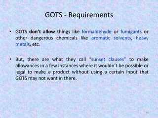 GOTS - Requirements
• GOTS don’t allow things like formaldehyde or fumigants or
other dangerous chemicals like aromatic solvents, heavy
metals, etc.
• But, there are what they call “sunset clauses” to make
allowances in a few instances where it wouldn’t be possible or
legal to make a product without using a certain input that
GOTS may not want in there.
36
 