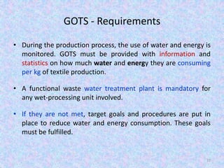 GOTS - Requirements
• During the production process, the use of water and energy is
monitored. GOTS must be provided with information and
statistics on how much water and energy they are consuming
per kg of textile production.
• A functional waste water treatment plant is mandatory for
any wet-processing unit involved.
• If they are not met, target goals and procedures are put in
place to reduce water and energy consumption. These goals
must be fulfilled.
37
 