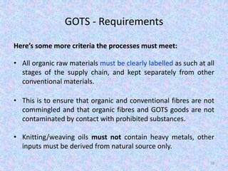 GOTS - Requirements
Here’s some more criteria the processes must meet:
• All organic raw materials must be clearly labelled as such at all
stages of the supply chain, and kept separately from other
conventional materials.
• This is to ensure that organic and conventional fibres are not
commingled and that organic fibres and GOTS goods are not
contaminated by contact with prohibited substances.
• Knitting/weaving oils must not contain heavy metals, other
inputs must be derived from natural source only.
38
 