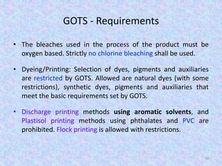 GOTS - Requirements
• The bleaches used in the process of the product must be
oxygen based. Strictly no chlorine bleaching shall be used.
• Dyeing/Printing: Selection of dyes, pigments and auxiliaries
are restricted by GOTS. Allowed are natural dyes (with some
restrictions), synthetic dyes, pigments and auxiliaries that
meet the basic requirements set by GOTS.
• Discharge printing methods using aromatic solvents, and
Plastisol printing methods using phthalates and PVC are
prohibited. Flock printing is allowed with restrictions.
39
 