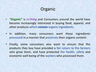 Organic
• “Organic” is in-thing and Consumers around the world have
become increasingly interested in buying food, apparel, and
other products which contain organic ingredients.
• In addition, many consumers want these ingredients
processed in a manner that preserves their organic content.
• Finally, some consumers also want to ensure that the
products they buy have provided a fair return to the farmers
who grow them, and have protected the health, safety and
economic well-being of the workers who processed them.
4
 