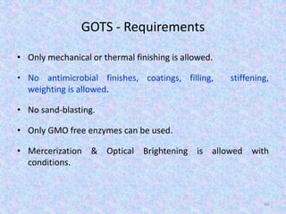 GOTS - Requirements
• Only mechanical or thermal finishing is allowed.
• No antimicrobial finishes, coatings, filling, stiffening,
weighting is allowed.
• No sand-blasting.
• Only GMO free enzymes can be used.
• Mercerization & Optical Brightening is allowed with
conditions.
40
 