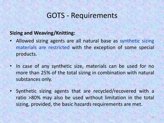 GOTS - Requirements
Sizing and Weaving/Knitting:
• Allowed sizing agents are all natural base as synthetic sizing
materials are restricted with the exception of some special
products.
• In case of any synthetic size, materials can be used for no
more than 25% of the total sizing in combination with natural
substances only.
• Synthetic sizing agents that are recycled/recovered with a
ratio >80% may also be used without limitation in the total
sizing, provided, the basic hazards requirements are met.
41
 