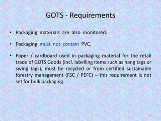 GOTS - Requirements
• Packaging materials are also monitored.
• Packaging must not contain PVC.
• Paper / cardboard used in packaging material for the retail
trade of GOTS Goods (incl. labelling items such as hang tags or
swing tags), must be recycled or from certified sustainable
forestry management (FSC / PEFC) – this requirement is not
set for bulk packaging.
43
 