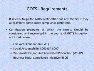 GOTS - Requirements
• It is easy to go for GOTS certification for any factory if they
already have some Social compliance certificate.
• Certification programs of which the results should be
considered and recognized in the course of GOTS inspection
are listed bellow:
– Fair Wear Foundation (FWF)
– Social Accountability 8000 (SA 8000)
– Worldwide Responsible Accredited Production (WRAP)
– Business Social Compliance Initiative (BSCI)
46
 