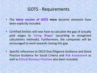GOTS - Requirements
• The latest version of GOTS more dynamic elements have
been explicitly included.
• Certified Entities will now have to calculate the gap of actually
paid wages to 'Living Wages' (according to recognized
calculations methods). Furthermore, the companies will be
encouraged to work towards closing this gap.
• Specific references to OECD Due Diligence Guidance and Good
Practice Guidance for Social Criteria and Risk Assessment as
well as Ethical Business Practises also been included.
47
 