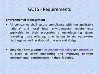 GOTS - Requirements
Environmental Management
• All companies shall assure compliance with the applicable
national and local legal environmental requirements
applicable to their processing / manufacturing stages
(including those referring to emissions to air, wastewater
discharge as well as disposal of waste and sludge.
• They shall have a written environmental policy and procedure
in place to allow monitoring and improving relevant
environmental performances in their facilities.
48
 