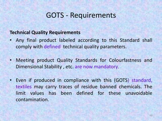 GOTS - Requirements
Technical Quality Requirements
• Any final product labeled according to this Standard shall
comply with defined technical quality parameters.
• Meeting product Quality Standards for Colourfastness and
Dimensional Stability , etc. are now mandatory.
• Even if produced in compliance with this (GOTS) standard,
textiles may carry traces of residue banned chemicals. The
limit values has been defined for these unavoidable
contamination.
49
 