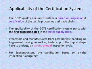 Applicability of the Certification System
• The GOTS quality assurance system is based on inspection &
certification of the textile processing and trade chain.
• The applicability of the GOTS certification system starts with
the first processing step in the textile supply chain.
• Processors and manufacturers from post-harvest handling up
to garment making, as well as, traders up to the import stage,
have to undergo an on-site annual inspection cycle.
• For Subcontractors, the certification based on on-site
inspection is obligatory.
51
 