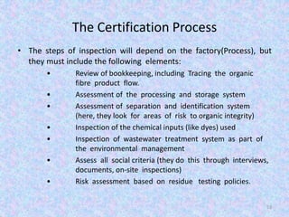 The Certification Process
• The steps of inspection will depend on the factory(Process), but
they must include the following elements:
• Review of bookkeeping, including Tracing the organic
fibre product flow.
• Assessment of the processing and storage system
• Assessment of separation and identification system
(here, they look for areas of risk to organic integrity)
• Inspection of the chemical inputs (like dyes) used
• Inspection of wastewater treatment system as part of
the environmental management
• Assess all social criteria (they do this through interviews,
documents, on-site inspections)
• Risk assessment based on residue testing policies.
53
 