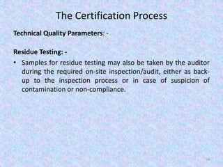 The Certification Process
Technical Quality Parameters: -
Residue Testing: -
• Samples for residue testing may also be taken by the auditor
during the required on-site inspection/audit, either as back-
up to the inspection process or in case of suspicion of
contamination or non-compliance.
54
 