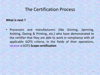 The Certification Process
What is next ?
• Processors and manufacturers (like Ginning, Spinning,
Knitting, Dyeing & Printing, etc.) who have demonstrated to
the certifier that they are able to work in compliance with all
applicable GOTS criteria, in the fields of their operations,
receive a GOTS Scope certification
55
 