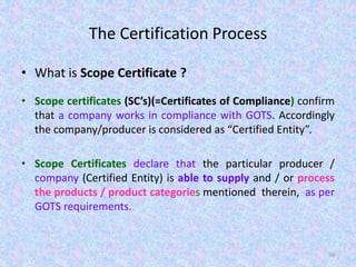 The Certification Process
• What is Scope Certificate ?
• Scope certificates (SC’s)(=Certificates of Compliance) confirm
that a company works in compliance with GOTS. Accordingly
the company/producer is considered as “Certified Entity”.
• Scope Certificates declare that the particular producer /
company (Certified Entity) is able to supply and / or process
the products / product categories mentioned therein, as per
GOTS requirements.
56
 