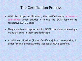 The Certification Process
• With this Scope certification , the certified entity acquires a
sub-licence which entitles it to use the GOTS logo on its
respective GOTS Goods.
• They may then accept orders for GOTS compliant processing /
manufacturing in their certified scope.
• A valid certification (Scope Certificate) is a prerequisite, in
order for final products to be labelled as GOTS certified.
57
 