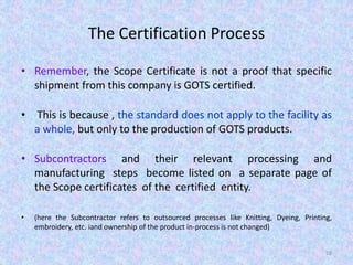 The Certification Process
• Remember, the Scope Certificate is not a proof that specific
shipment from this company is GOTS certified.
• This is because , the standard does not apply to the facility as
a whole, but only to the production of GOTS products.
• Subcontractors and their relevant processing and
manufacturing steps become listed on a separate page of
the Scope certificates of the certified entity.
• (here the Subcontractor refers to outsourced processes like Knitting, Dyeing, Printing,
embroidery, etc. iand ownership of the product in-process is not changed)
58
 
