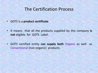 The Certification Process
• GOTS is a product certificate
• It means that all the products supplied by this company is
not eligible for GOTS Label.
• GOTS certified entity can supply both Organic as well as
Conventional (non-organic) products.
59
 