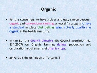 Organic
• For the consumers, to have a clear and easy choice between
organic and conventional clothing, a logical first step is to have
a standard in place that defines what actually qualifies as
organic in the textiles industry.
• In the EU, the Council Directive (EU Council Regulation No.
834-2007) on Organic Farming defines production and
certification requirements of organic crops.
• So, what is the definition of “Organic”?
6
 