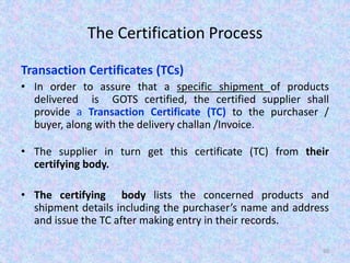 The Certification Process
Transaction Certificates (TCs)
• In order to assure that a specific shipment of products
delivered is GOTS certified, the certified supplier shall
provide a Transaction Certificate (TC) to the purchaser /
buyer, along with the delivery challan /Invoice.
• The supplier in turn get this certificate (TC) from their
certifying body.
• The certifying body lists the concerned products and
shipment details including the purchaser’s name and address
and issue the TC after making entry in their records.
60
 