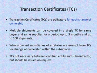 Transaction Certificates (TCs)
• Transaction Certificates (TCs) are obligatory for each change of
ownership
• Multiple shipments can be covered in a single TC for same
buyer and same supplier for a period up to 3 months and up
to 100 shipments.
• Wholly owned subsidiaries of a retailer are exempt from TCs
for change of ownership within the subsidiaries.
• TCs not necessary between certified entity and subcontractor,
but should be issued on request.
61
 