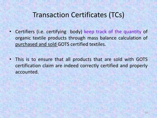 Transaction Certificates (TCs)
• Certifiers (i.e. certifying body) keep track of the quantity of
organic textile products through mass balance calculation of
purchased and sold GOTS certified textiles.
• This is to ensure that all products that are sold with GOTS
certification claim are indeed correctly certified and properly
accounted.
62
 